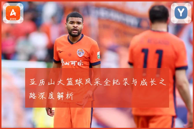亚历山大篮球风采全纪录与成长之路深度解析