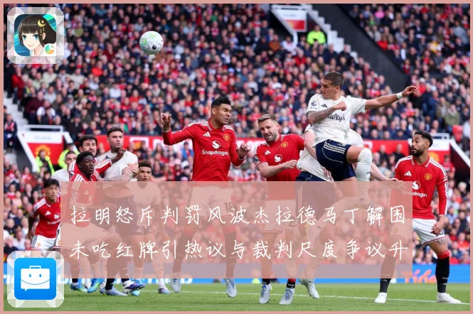 拉明怒斥判罚风波杰拉德马丁解围未吃红牌引热议与裁判尺度争议升战术观察
